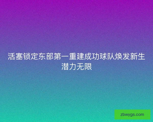 活塞锁定东部第一重建成功球队焕发新生潜力无限