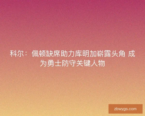 科尔：佩顿缺席助力库明加崭露头角 成为勇士防守关键人物